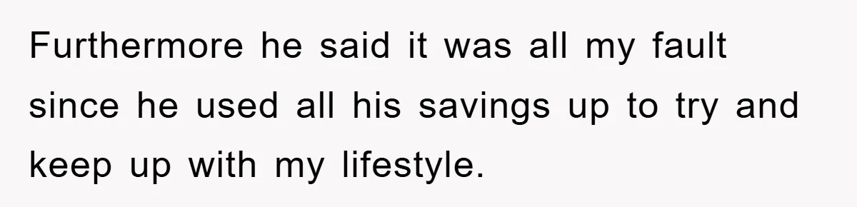 Furthermore he said it was all my fault since he used all his savings up to try and keep up with my lifestyle.