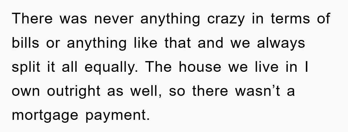 There was never anything crazy in terms of bills or anything like that and we always split it all equally. The house we live in I own outright as well,...