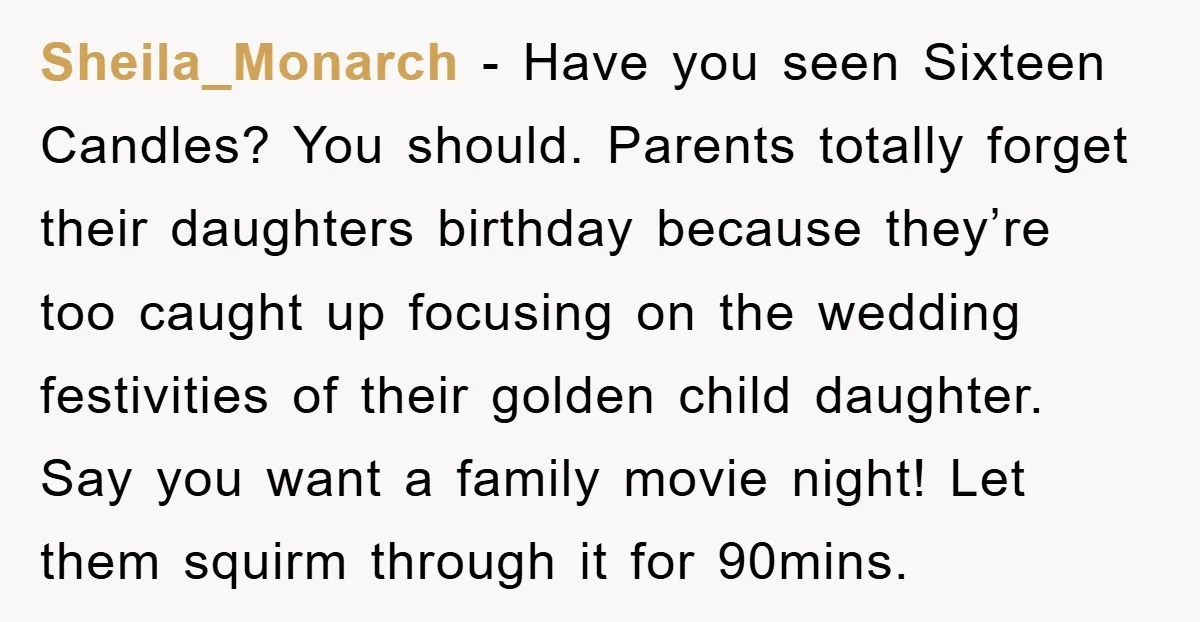 Sheila_Monarch - Have you seen Sixteen Candles? You should. Parents totally forget their daughters birthday because they’re too caught up focusing on the wedding festivities of their golden child daughter....