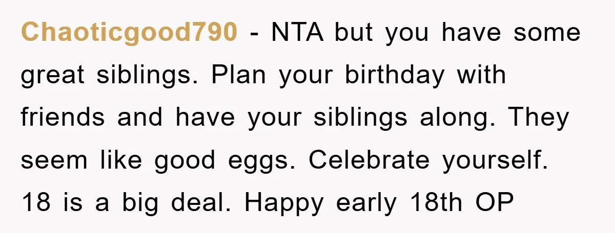 Chaoticgood790 - NTA but you have some great siblings. Plan your birthday with friends and have your siblings along. They seem like good eggs. Celebrate yourself. 18 is a big...