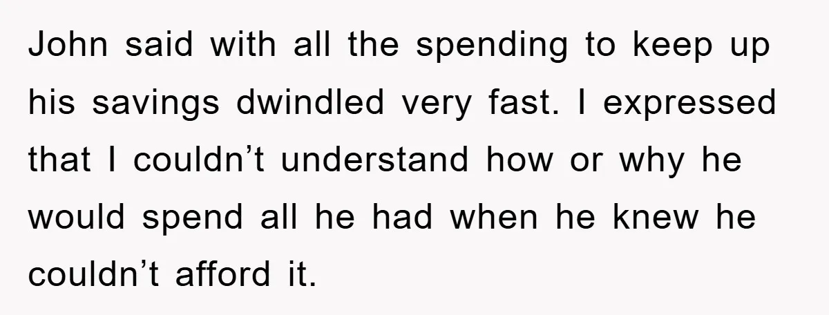 John said with all the spending to keep up his savings dwindled very fast. I expressed that I couldn’t understand how or why he would spend all he had when...