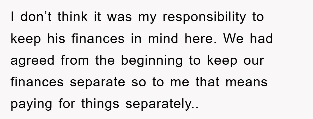 I don’t think it was my responsibility to keep his finances in mind here. We had agreed from the beginning to keep our finances separate so to me that means...