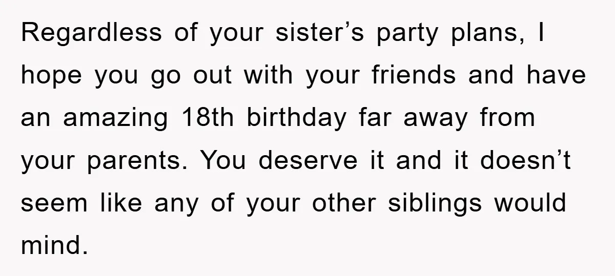 Regardless of your sister’s party plans, I hope you go out with your friends and have an amazing 18th birthday far away from your parents. You deserve it and it...