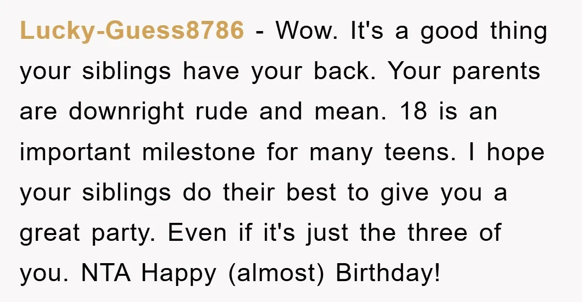 Lucky-Guess8786 - Wow. It's a good thing your siblings have your back. Your parents are downright rude and mean. 18 is an important milestone for many teens. I hope your...