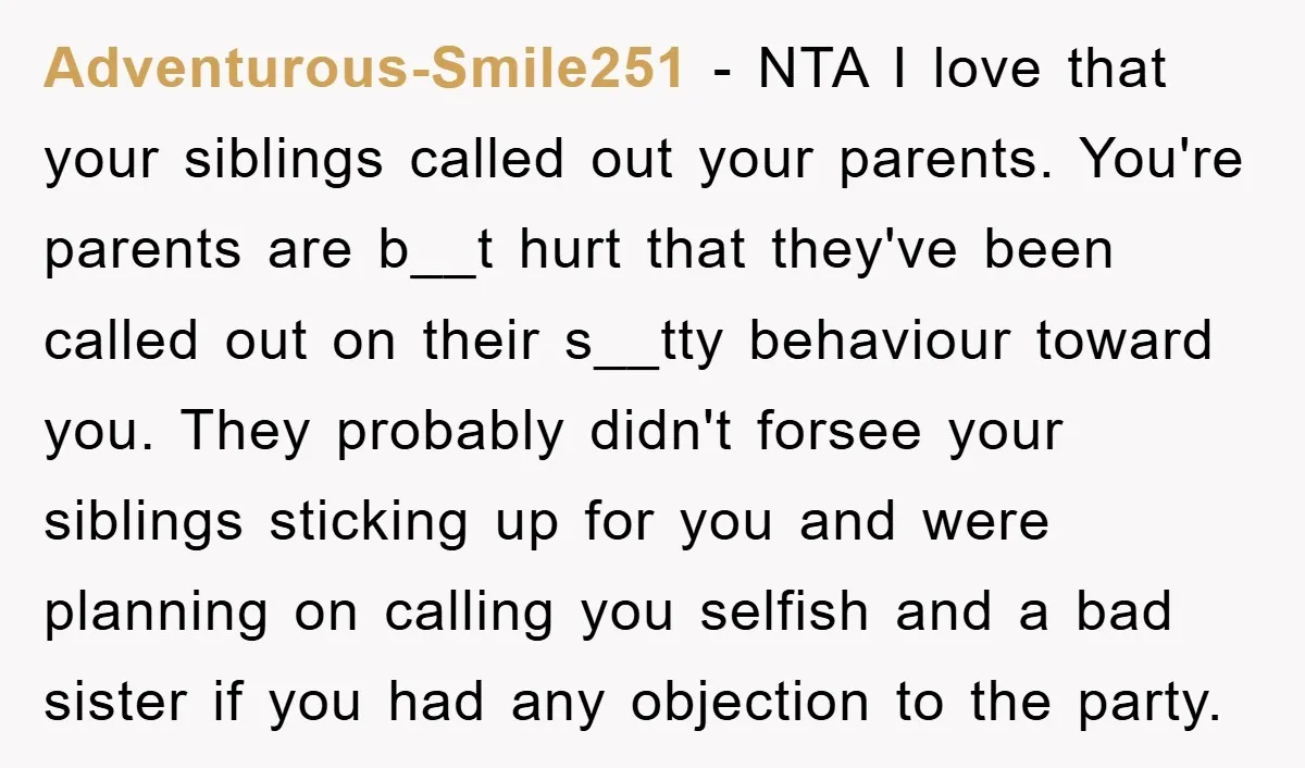 Adventurous-Smile251 - NTA I love that your siblings called out your parents. You're parents are b__t hurt that they've been called out on their s__tty behaviour toward you. They probably...