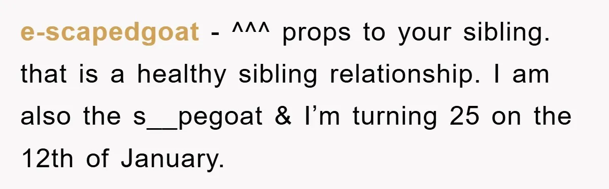 e-scapedgoat - ^^^ props to your sibling. that is a healthy sibling relationship. I am also the s__pegoat & I’m turning 25 on the 12th of January.