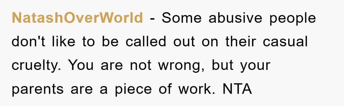 NatashOverWorld - Some abusive people don't like to be called out on their casual cruelty. You are not wrong, but your parents are a piece of work. NTA
