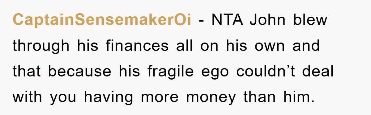 CaptainSensemakerOi − NTA John blew through his finances all on his own and that because his fragile ego couldn’t deal with you having more money than him.