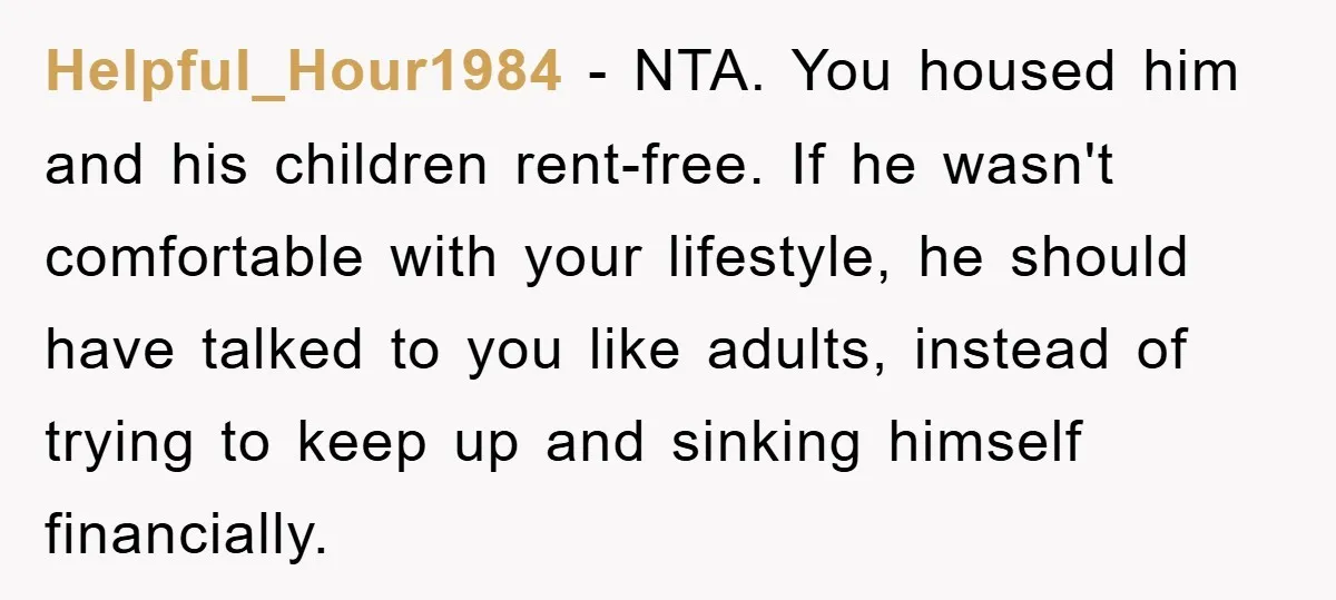 Helpful_Hour1984 − NTA. You housed him and his children rent-free. If he wasn't comfortable with your lifestyle, he should have talked to you like adults, instead of trying to keep...