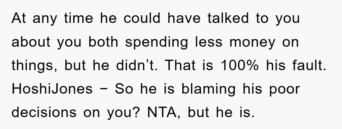 At any time he could have talked to you about you both spending less money on things, but he didn’t. That is 100% his fault. HoshiJones − So he is...