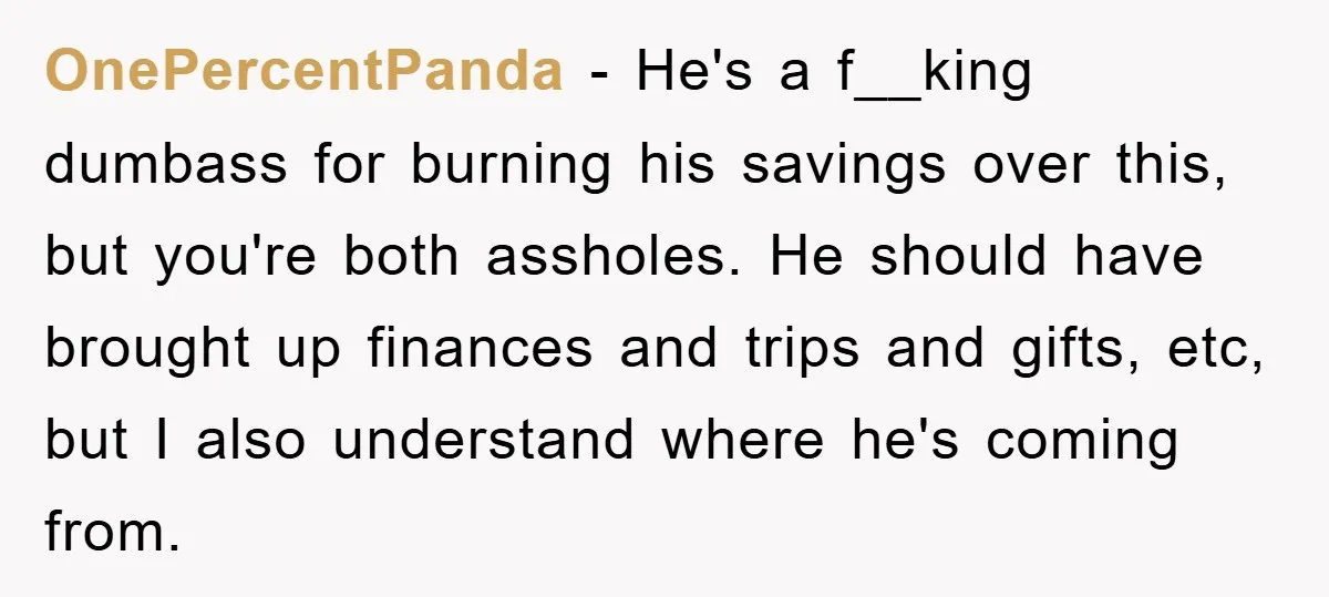 OnePercentPanda − He's a f__king dumbass for burning his savings over this, but you're both assholes. He should have brought up finances and trips and gifts, etc, but I also...