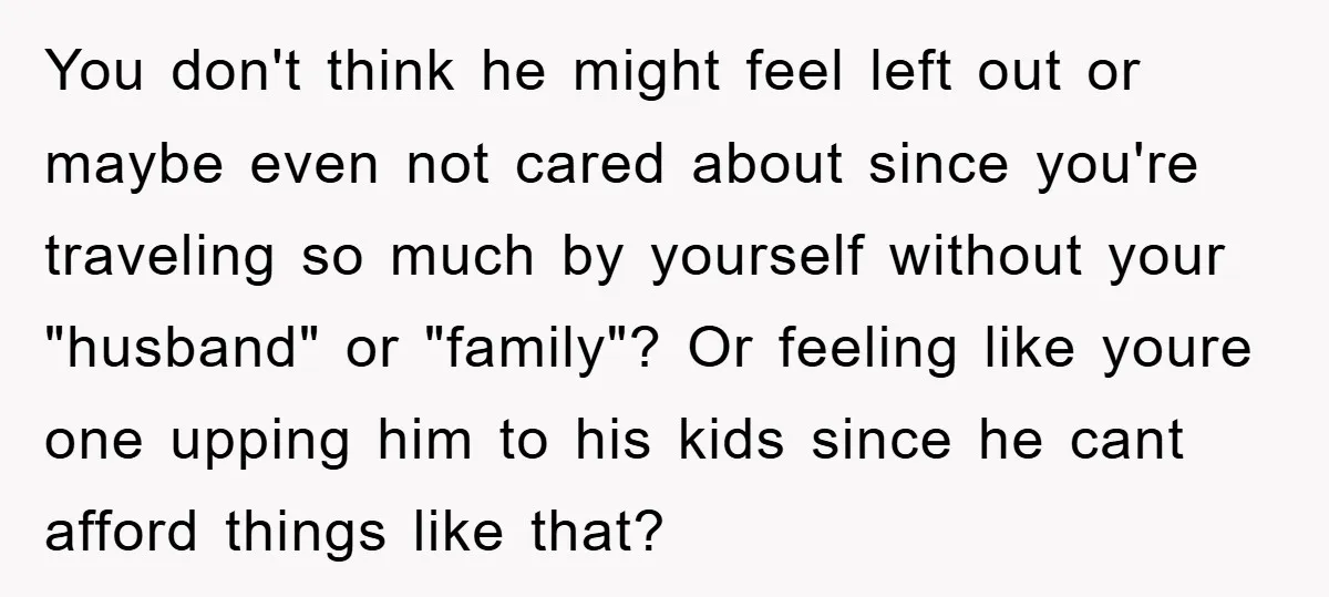 You don't think he might feel left out or maybe even not cared about since you're traveling so much by yourself without your "husband" or "family"? Or feeling like youre...