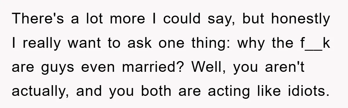 There's a lot more I could say, but honestly I really want to ask one thing: why the f__k are guys even married? Well, you aren't actually, and you both...