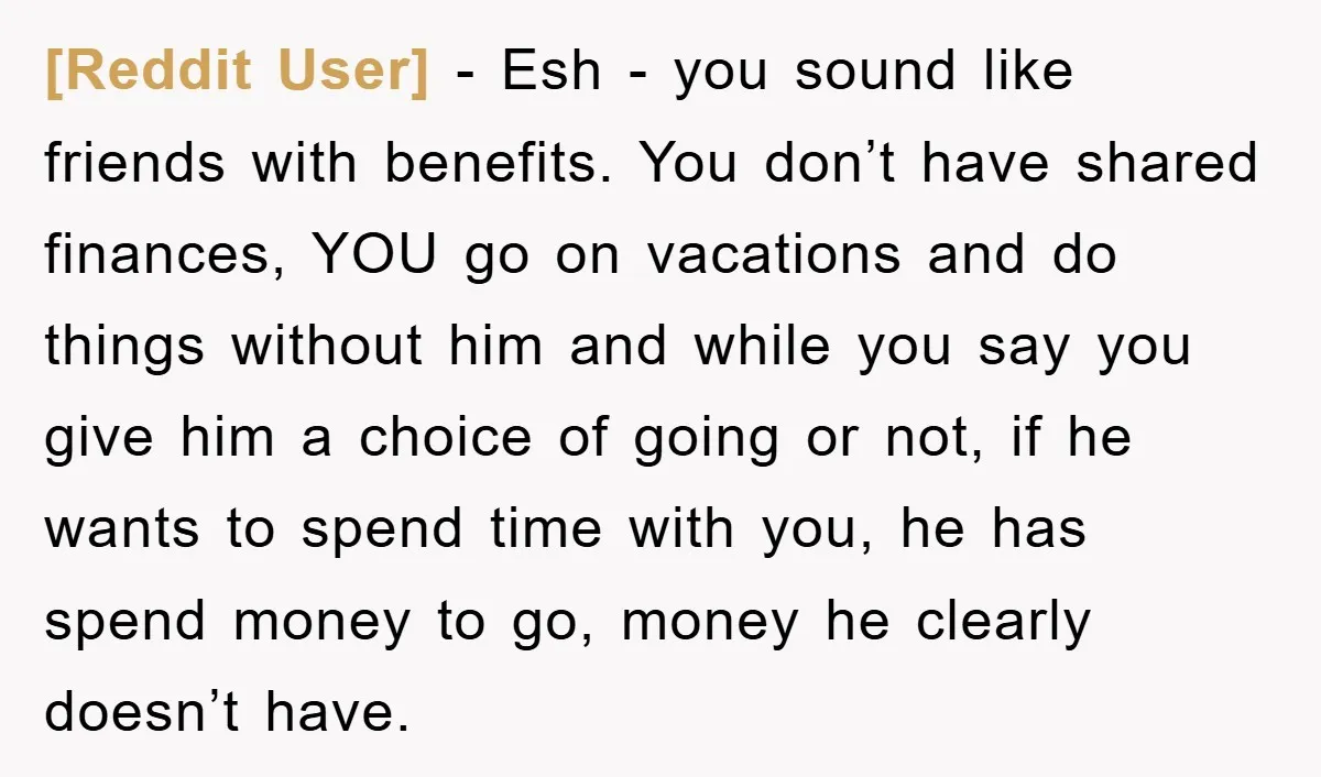 [Reddit User] − Esh - you sound like friends with benefits. You don’t have shared finances, YOU go on vacations and do things without him and while you say you...