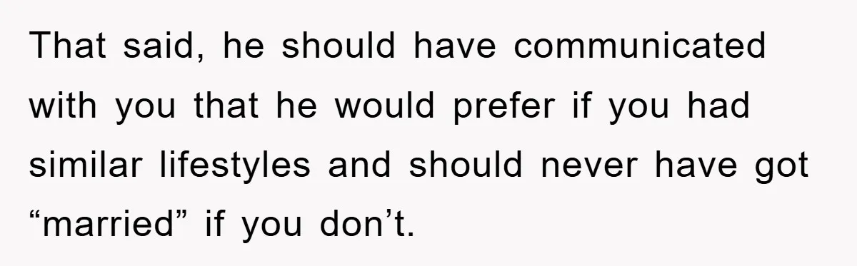 That said, he should have communicated with you that he would prefer if you had similar lifestyles and should never have got “married” if you don’t.