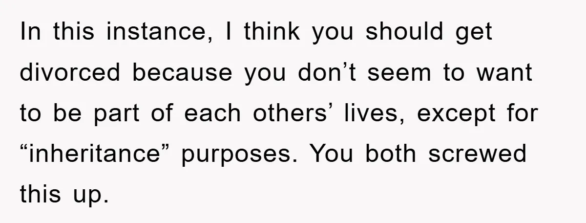 In this instance, I think you should get divorced because you don’t seem to want to be part of each others’ lives, except for “inheritance” purposes. You both screwed this...