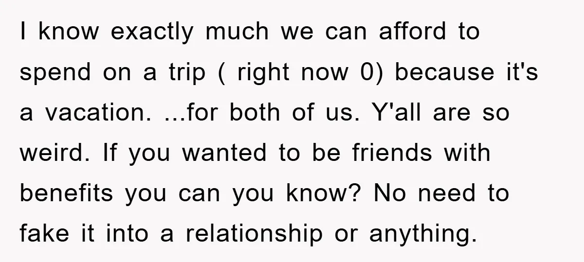 I know exactly much we can afford to spend on a trip ( right now 0) because it's a vacation. ...for both of us. Y'all are so weird. If you...