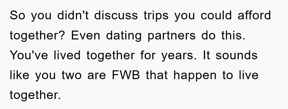 So you didn't discuss trips you could afford together? Even dating partners do this. You've lived together for years. It sounds like you two are FWB that happen to live...