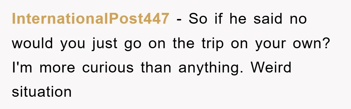InternationalPost447 − So if he said no would you just go on the trip on your own? I'm more curious than anything. Weird situation