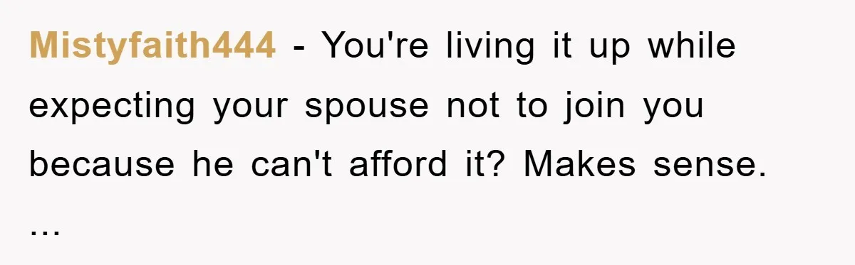 Mistyfaith444 − You're living it up while expecting your spouse not to join you because he can't afford it? Makes sense. ...