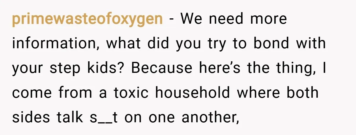 primewasteofoxygen − We need more information, what did you try to bond with your step kids? Because here’s the thing, I come from a toxic household where both sides talk...