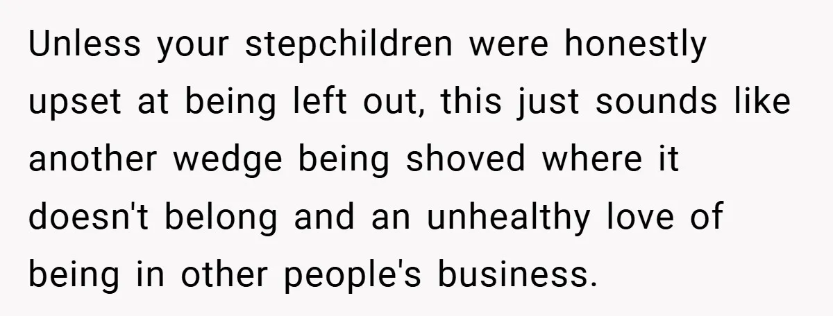 Unless your stepchildren were honestly upset at being left out, this just sounds like another wedge being shoved where it doesn't belong and an unhealthy love of being in other...