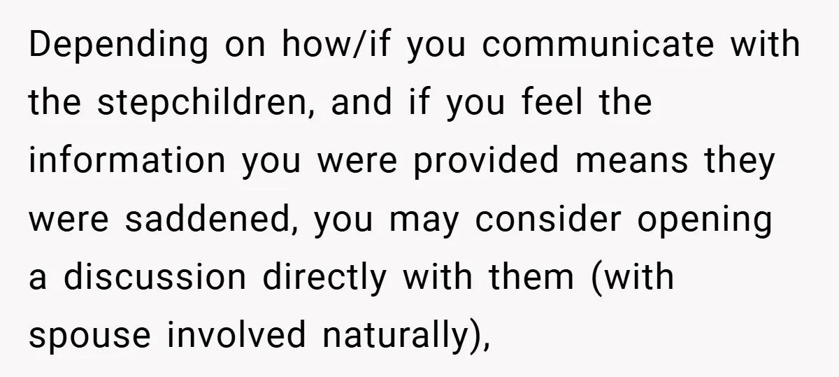 Depending on how/if you communicate with the stepchildren, and if you feel the information you were provided means they were saddened, you may consider opening a discussion directly with them...