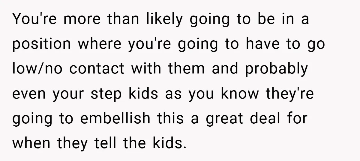 You're more than likely going to be in a position where you're going to have to go low/no contact with them and probably even your step kids as you know...