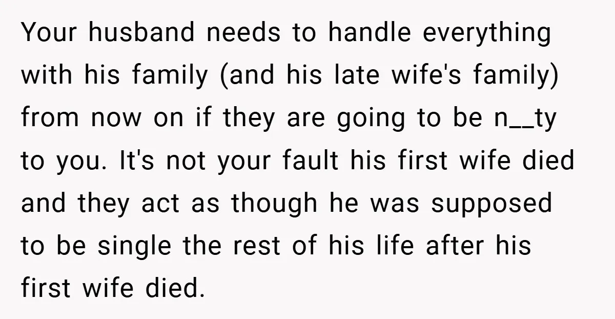 Your husband needs to handle everything with his family (and his late wife's family) from now on if they are going to be n__ty to you. It's not your fault...