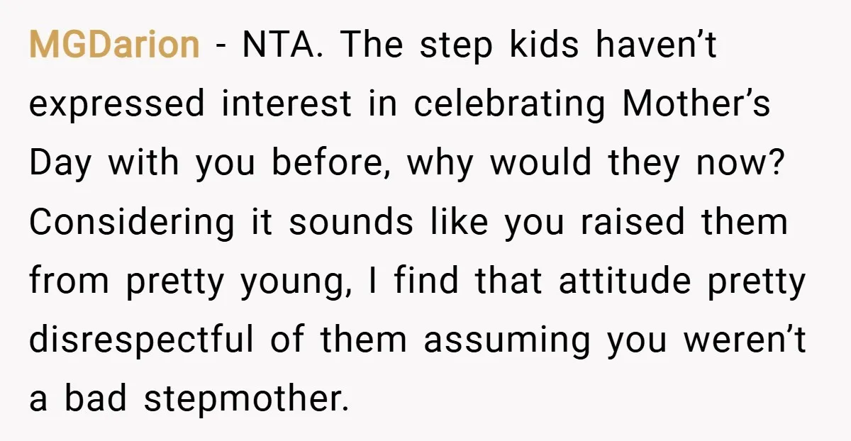 MGDarion − NTA. The step kids haven’t expressed interest in celebrating Mother’s Day with you before, why would they now? Considering it sounds like you raised them from pretty young,...