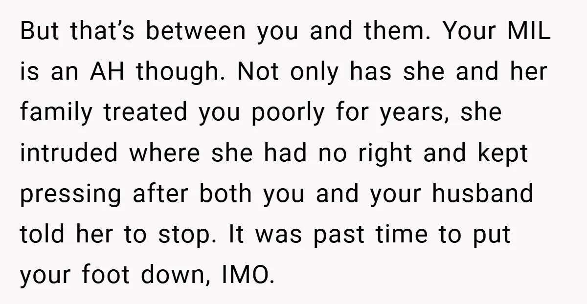 But that’s between you and them. Your MIL is an AH though. Not only has she and her family treated you poorly for years, she intruded where she had no...
