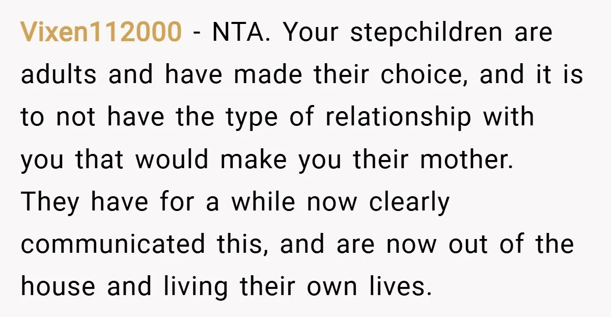 Vixen112000 − NTA. Your stepchildren are adults and have made their choice, and it is to not have the type of relationship with you that would make you their mother....