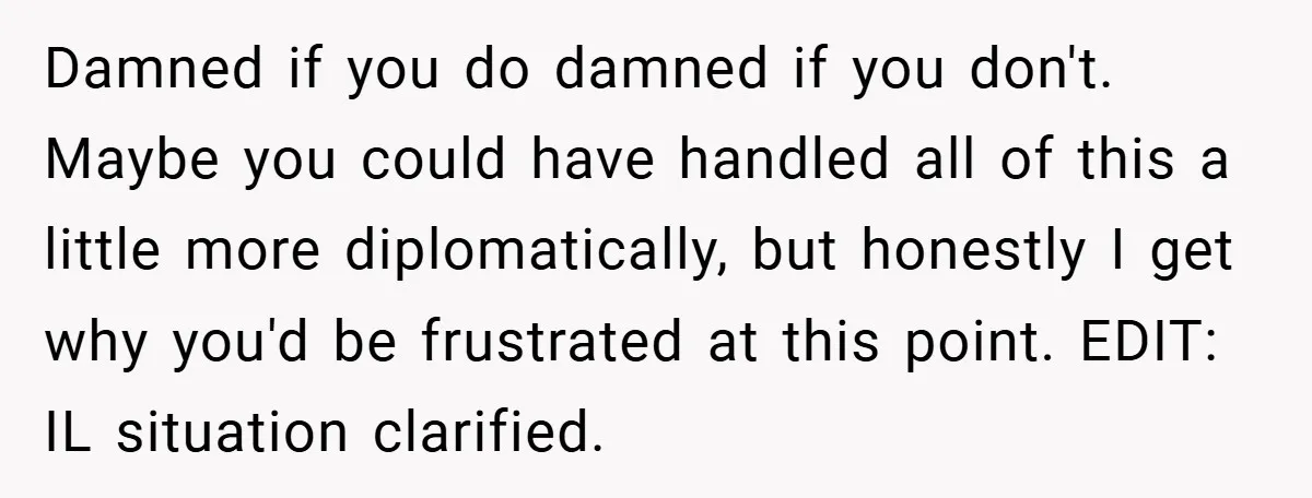 Damned if you do damned if you don't. Maybe you could have handled all of this a little more diplomatically, but honestly I get why you'd be frustrated at this...