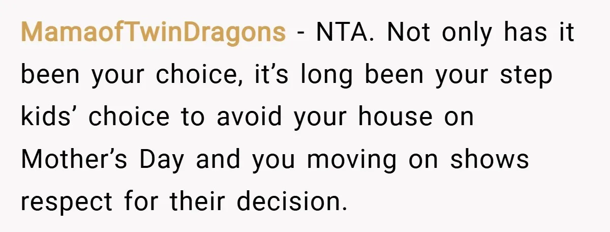 MamaofTwinDragons − NTA. Not only has it been your choice, it’s long been your step kids’ choice to avoid your house on Mother’s Day and you moving on shows respect...