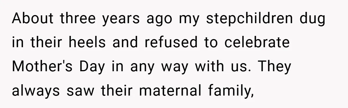 About three years ago my stepchildren dug in their heels and refused to celebrate Mother's Day in any way with us. They always saw their maternal family,