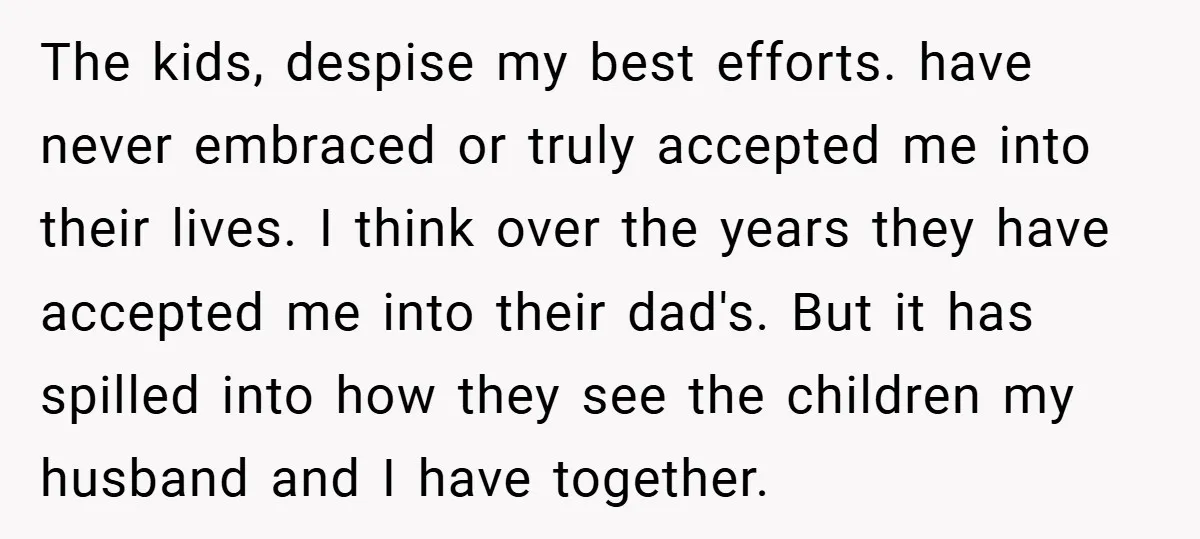 The kids, despise my best efforts. have never embraced or truly accepted me into their lives. I think over the years they have accepted me into their dad's. But it...
