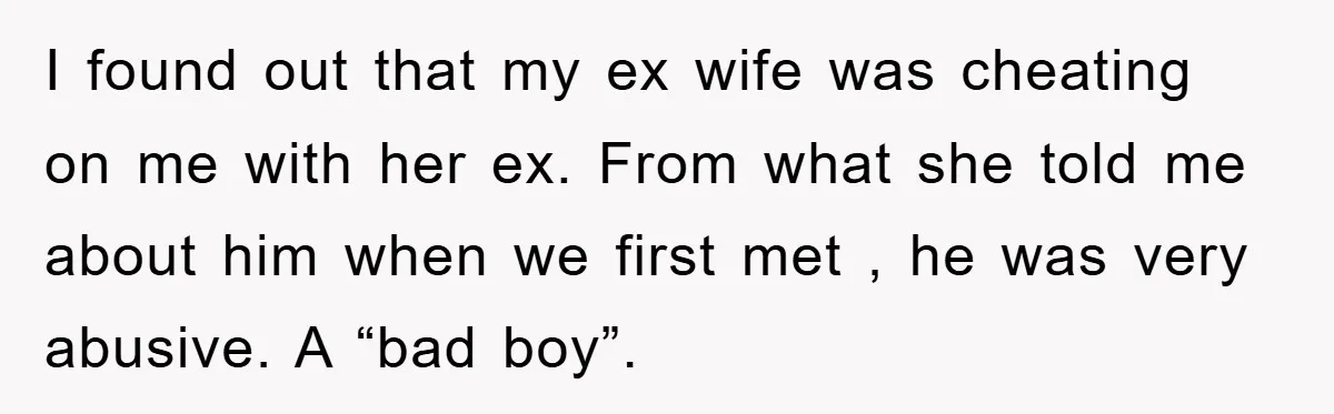 I found out that my ex wife was cheating on me with her ex. From what she told me about him when we first met , he was very abusive....
