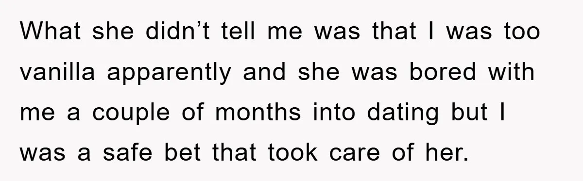 What she didn’t tell me was that I was too vanilla apparently and she was bored with me a couple of months into dating but I was a safe bet...