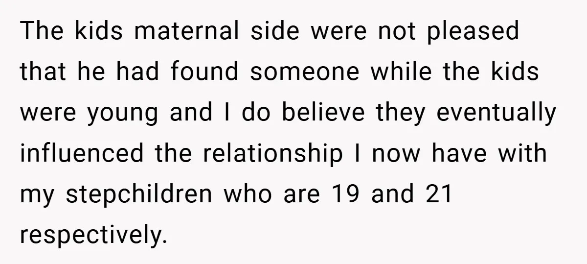 The kids maternal side were not pleased that he had found someone while the kids were young and I do believe they eventually influenced the relationship I now have with...