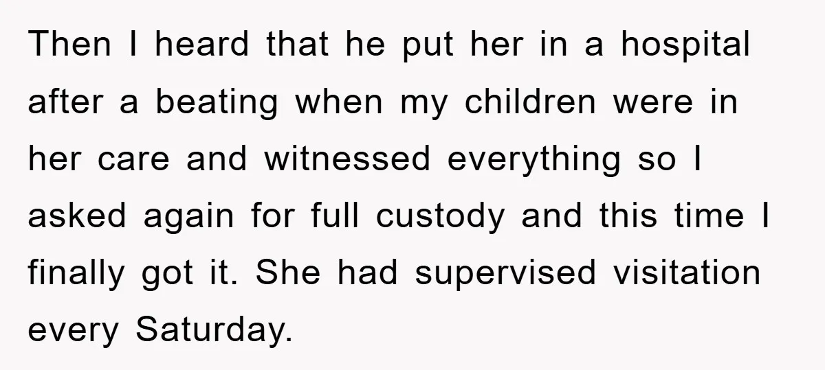 Then I heard that he put her in a hospital after a beating when my children were in her care and witnessed everything so I asked again for full custody...