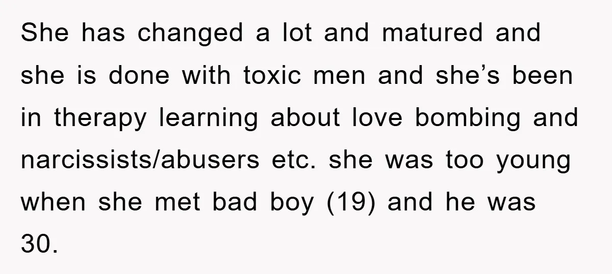 She has changed a lot and matured and she is done with toxic men and she’s been in therapy learning about love bombing and narcissists/abusers etc. she was too young...