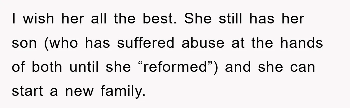 I wish her all the best. She still has her son (who has suffered abuse at the hands of both until she “reformed”) and she can start a new family.