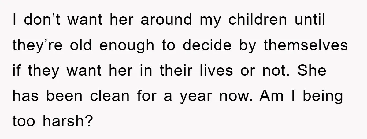 I don’t want her around my children until they’re old enough to decide by themselves if they want her in their lives or not. She has been clean for a...