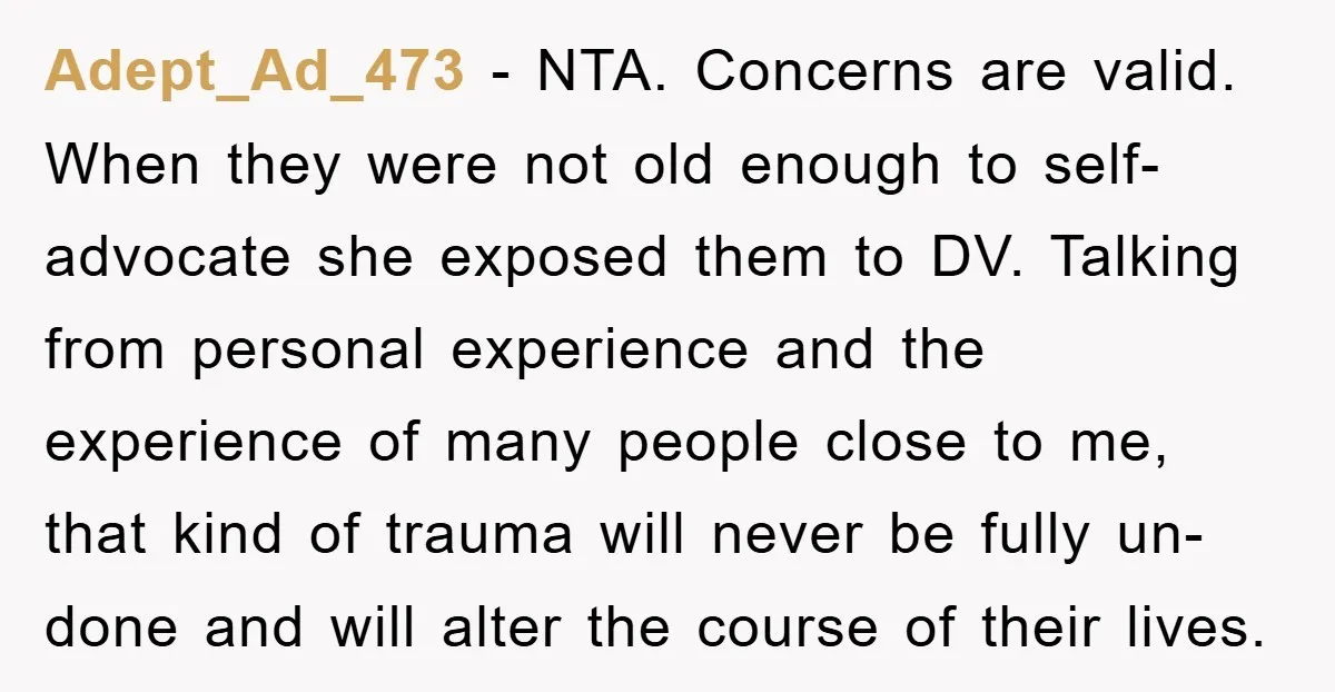 Adept_Ad_473 − NTA. Concerns are valid. When they were not old enough to self-advocate she exposed them to DV. Talking from personal experience and the experience of many people close...
