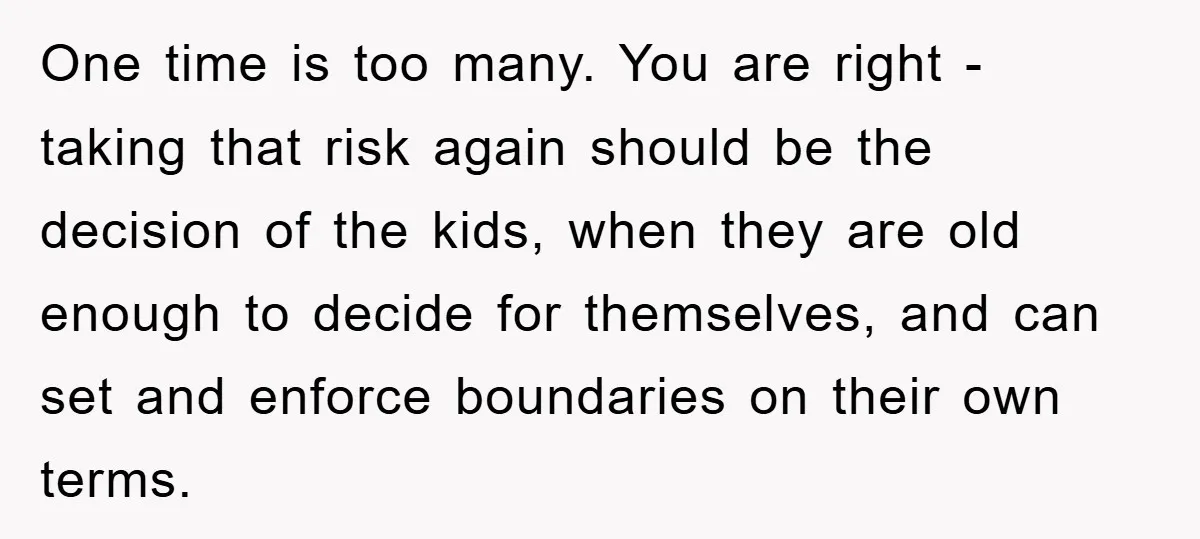 One time is too many. You are right - taking that risk again should be the decision of the kids, when they are old enough to decide for themselves, and...