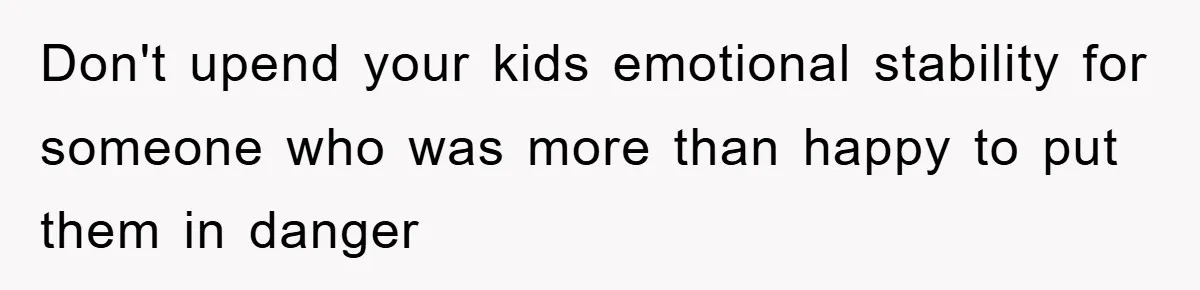 Don't upend your kids emotional stability for someone who was more than happy to put them in danger
