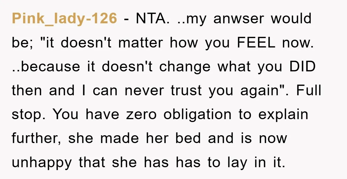 Pink_lady-126 − NTA. ..my anwser would be; "it doesn't matter how you FEEL now. ..because it doesn't change what you DID then and I can never trust you again". Full...