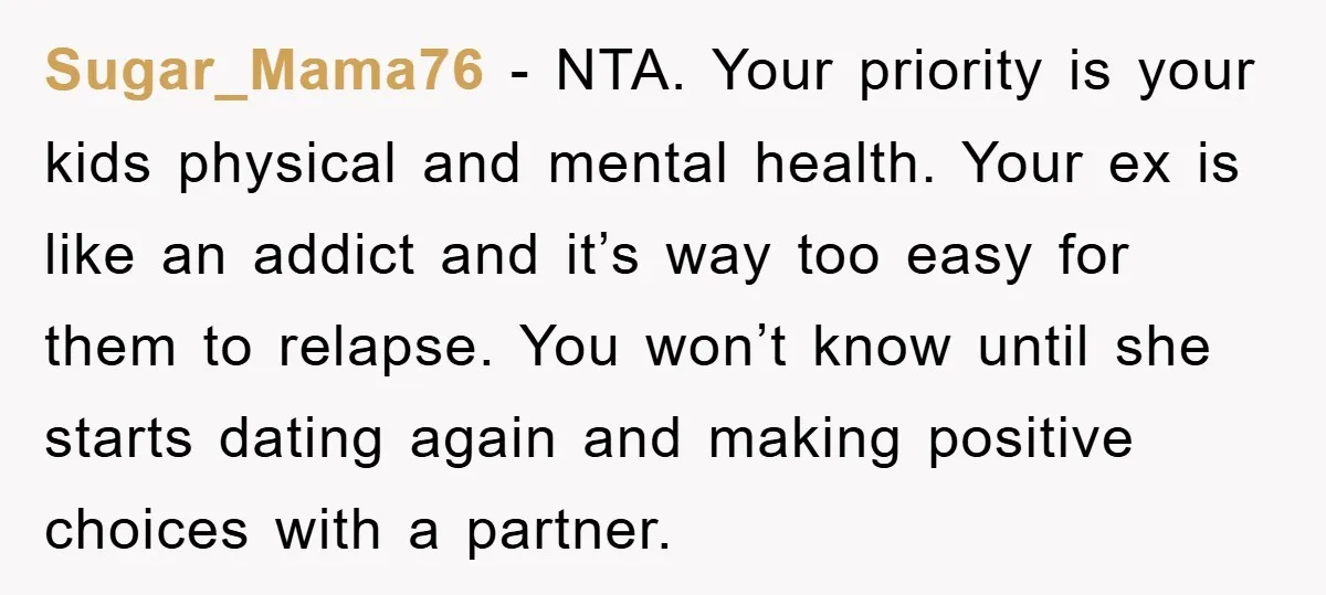 Sugar_Mama76 − NTA. Your priority is your kids physical and mental health. Your ex is like an addict and it’s way too easy for them to relapse. You won’t know...