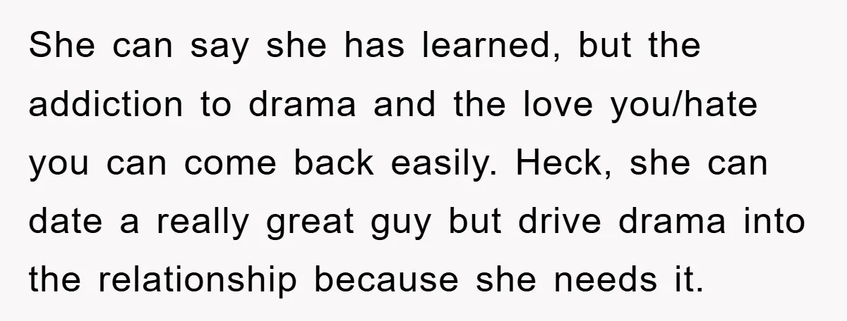 She can say she has learned, but the addiction to drama and the love you/hate you can come back easily. Heck, she can date a really great guy but drive...