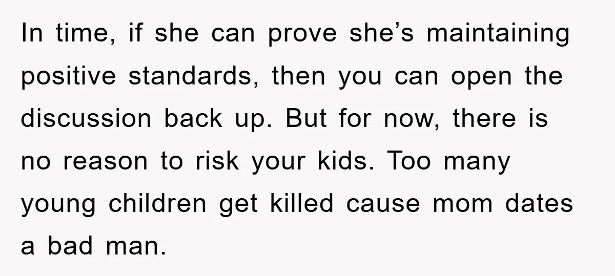 In time, if she can prove she’s maintaining positive standards, then you can open the discussion back up. But for now, there is no reason to risk your kids. Too...